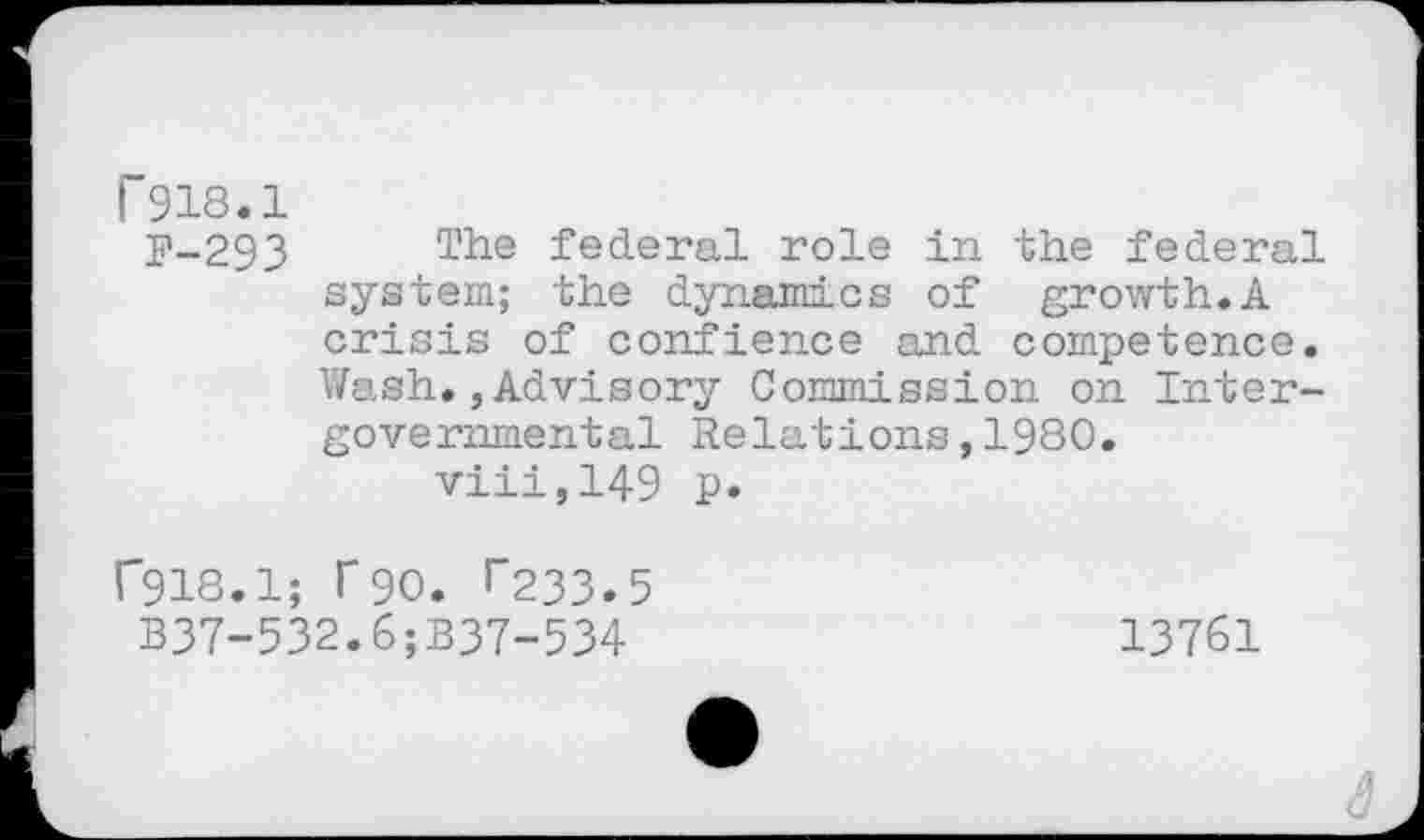 ﻿r 918.1
F-293 The federal role in the federal system; the dynamics of growth.A crisis of confience and competence. Wash.,Advisory Commission on Intergovernmental Relations,1980.
viii,149 p.
r918.1; T90. r233.5 B37-532.6;B37-534
13761
â